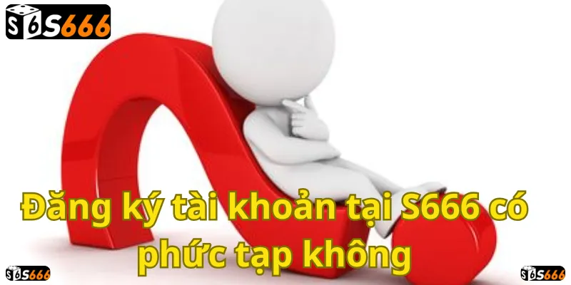 Đăng ký S666 dễ dàng hay khó khăn? Hãy cùng tìm hiểu